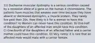 11) Duchenne muscular dystrophy is a serious condition caused by a recessive allele of a gene on the human X chromosome. The patients have muscles that weaken over time because they have absent or decreased dystrophin, a muscle protein. They rarely live past their 20s. How likely is it for a woman to have this condition? A) Women can never have this condition. B) One-half of the daughters of an affected man would have this condition. C) One-fourth of the daughters of an affected father and a carrier mother could have this condition. D) Very rarely: it is rare that an affected male would mate with a carrier female.