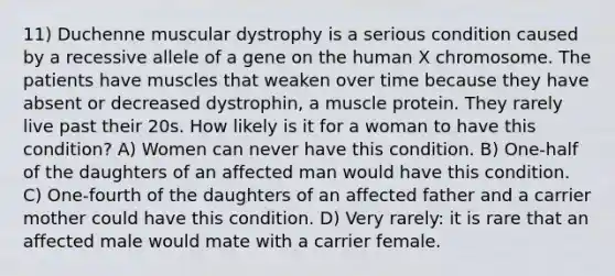 11) Duchenne muscular dystrophy is a serious condition caused by a recessive allele of a gene on the human X chromosome. The patients have muscles that weaken over time because they have absent or decreased dystrophin, a muscle protein. They rarely live past their 20s. How likely is it for a woman to have this condition? A) Women can never have this condition. B) One-half of the daughters of an affected man would have this condition. C) One-fourth of the daughters of an affected father and a carrier mother could have this condition. D) Very rarely: it is rare that an affected male would mate with a carrier female.