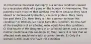 11) Duchenne muscular dystrophy is a serious condition caused by a recessive allele of a gene on the human X chromosome. The patients have muscles that weaken over time because they have absent or decreased dystrophin, a muscle protein. They rarely live past their 20s. How likely is it for a woman to have this condition? A) Women can never have this condition. B) One-half of the daughters of an affected man would have this condition. C) One-fourth of the daughters of an affected father and a carrier mother could have this condition. D) Very rarely: it is rare that an affected male would mate with a carrier female. E) Only if a woman is XXX could she have this condition.