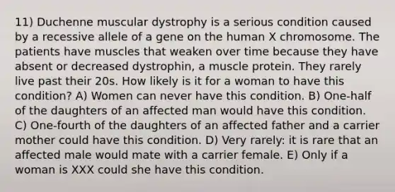 11) Duchenne muscular dystrophy is a serious condition caused by a recessive allele of a gene on the human X chromosome. The patients have muscles that weaken over time because they have absent or decreased dystrophin, a muscle protein. They rarely live past their 20s. How likely is it for a woman to have this condition? A) Women can never have this condition. B) One-half of the daughters of an affected man would have this condition. C) One-fourth of the daughters of an affected father and a carrier mother could have this condition. D) Very rarely: it is rare that an affected male would mate with a carrier female. E) Only if a woman is XXX could she have this condition.