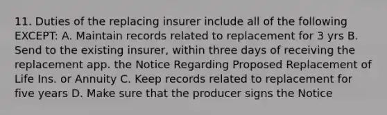 11. Duties of the replacing insurer include all of the following EXCEPT: A. Maintain records related to replacement for 3 yrs B. Send to the existing insurer, within three days of receiving the replacement app. the Notice Regarding Proposed Replacement of Life Ins. or Annuity C. Keep records related to replacement for five years D. Make sure that the producer signs the Notice