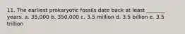 11. The earliest prokaryotic fossils date back at least _______ years. a. 35,000 b. 350,000 c. 3.5 million d. 3.5 billion e. 3.5 trillion