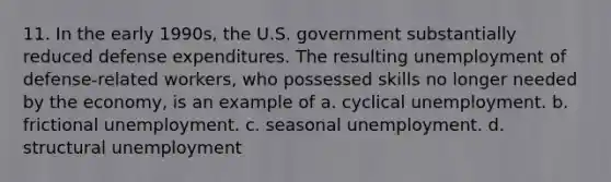 11. In the early 1990s, the U.S. government substantially reduced defense expenditures. The resulting unemployment of defense-related workers, who possessed skills no longer needed by the economy, is an example of a. cyclical unemployment. b. frictional unemployment. c. seasonal unemployment. d. structural unemployment