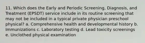 11. Which does the Early and Periodic Screening, Diagnosis, and Treatment (EPSDT) service include in its routine screening that may not be included in a typical private physician preschool physical? a. Comprehensive health and developmental history b. Immunizations c. Laboratory testing d. Lead toxicity screenings e. Unclothed physical examination