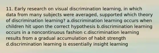 11. Early research on visual discrimination learning, in which data from many subjects were averaged, supported which theory of discrimination learning? a.discrimination learning occurs when children hit upon the correct hypothesis b.discrimination learning occurs in a noncontinuous fashion c.discrimination learning results from a gradual accumulation of habit strength d.discrimination learning is essentially insight learning