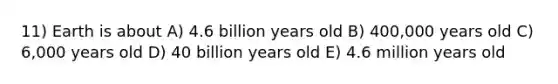 11) Earth is about A) 4.6 billion years old B) 400,000 years old C) 6,000 years old D) 40 billion years old E) 4.6 million years old