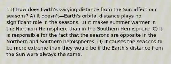 11) How does Earth's varying distance from the Sun affect our seasons? A) It doesn't—Earth's orbital distance plays no significant role in the seasons. B) It makes summer warmer in the Northern Hemisphere than in the Southern Hemisphere. C) It is responsible for the fact that the seasons are opposite in the Northern and Southern hemispheres. D) It causes the seasons to be more extreme than they would be if the Earth's distance from the Sun were always the same.