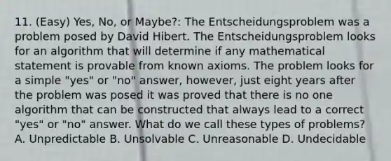 11. (Easy) Yes, No, or Maybe?: The Entscheidungsproblem was a problem posed by David Hibert. The Entscheidungsproblem looks for an algorithm that will determine if any mathematical statement is provable from known axioms. The problem looks for a simple "yes" or "no" answer, however, just eight years after the problem was posed it was proved that there is no one algorithm that can be constructed that always lead to a correct "yes" or "no" answer. What do we call these types of problems? A. Unpredictable B. Unsolvable C. Unreasonable D. Undecidable