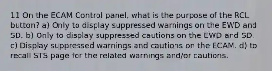 11 On the ECAM Control panel, what is the purpose of the RCL button? a) Only to display suppressed warnings on the EWD and SD. b) Only to display suppressed cautions on the EWD and SD. c) Display suppressed warnings and cautions on the ECAM. d) to recall STS page for the related warnings and/or cautions.