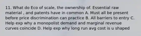 11. What do Eco of scale, the ownership of. Essential raw material , and patents have in common A. Must all be present before price discrimination can practice B. All barriers to entry C. Help exp why a monopolist demand and marginal revenue curves coincide D. Help exp why long run avg cost is u shaped