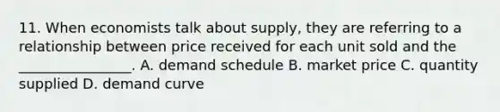 11. When economists talk about supply, they are referring to a relationship between price received for each unit sold and the ________________. A. demand schedule B. market price C. quantity supplied D. demand curve