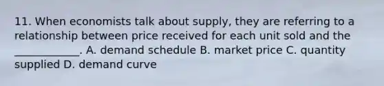 11. When economists talk about supply, they are referring to a relationship between price received for each unit sold and the ____________. A. demand schedule B. market price C. quantity supplied D. demand curve