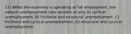 11) When the economy is operating at full employment, the natural unemployment rate consists of only A) cyclical unemployment. B) frictional and structural unemployment. C) frictional and cyclical unemployment. D) structural and cyclical unemployment.