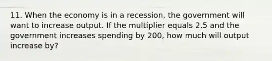 11. When the economy is in a recession, the government will want to increase output. If the multiplier equals 2.5 and the government increases spending by 200, how much will output increase by?