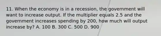 11. When the economy is in a recession, the government will want to increase output. If the multiplier equals 2.5 and the government increases spending by 200, how much will output increase by? A. 100 B. 300 C. 500 D. 900