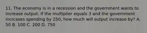 11. The economy is in a recession and the government wants to increase output. If the multiplier equals 3 and the government incrcases spending by 250, how much will output increase by? A. 50 B. 100 C. 200 D. 750