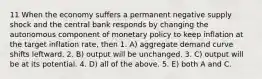 11 When the economy suffers a permanent negative supply shock and the central bank responds by changing the autonomous component of monetary policy to keep inflation at the target inflation rate, then 1. A) aggregate demand curve shifts leftward. 2. B) output will be unchanged. 3. C) output will be at its potential. 4. D) all of the above. 5. E) both A and C.