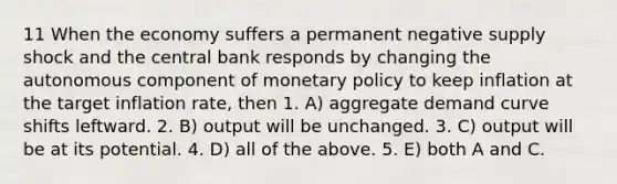 11 When the economy suffers a permanent negative supply shock and the central bank responds by changing the autonomous component of monetary policy to keep inflation at the target inflation rate, then 1. A) aggregate demand curve shifts leftward. 2. B) output will be unchanged. 3. C) output will be at its potential. 4. D) all of the above. 5. E) both A and C.