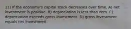 11) If the economy's capital stock decreases over time, A) net investment is positive. B) depreciation is less than zero. C) depreciation exceeds gross investment. D) gross investment equals net investment.