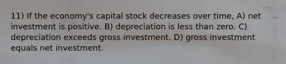 11) If the economy's capital stock decreases over time, A) net investment is positive. B) depreciation is less than zero. C) depreciation exceeds gross investment. D) gross investment equals net investment.