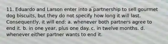 11. Eduardo and Larson enter into a partnership to sell gourmet dog biscuits, but they do not specify how long it will last. Consequently, it will end: a. whenever both partners agree to end it. b. in one year, plus one day. c. in twelve months. d. whenever either partner wants to end it.