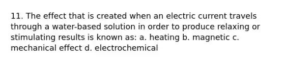 11. The effect that is created when an electric current travels through a water-based solution in order to produce relaxing or stimulating results is known as: a. heating b. magnetic c. mechanical effect d. electrochemical