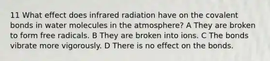 11 What effect does infrared radiation have on the covalent bonds in water molecules in the atmosphere? A They are broken to form free radicals. B They are broken into ions. C The bonds vibrate more vigorously. D There is no effect on the bonds.