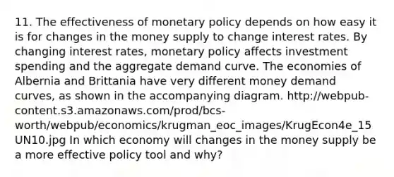 11. The effectiveness of monetary policy depends on how easy it is for changes in the money supply to change interest rates. By changing interest rates, monetary policy affects investment spending and the aggregate demand curve. The economies of Albernia and Brittania have very different money demand curves, as shown in the accompanying diagram. http://webpub-content.s3.amazonaws.com/prod/bcs-worth/webpub/economics/krugman_eoc_images/KrugEcon4e_15UN10.jpg In which economy will changes in the money supply be a more effective policy tool and why?