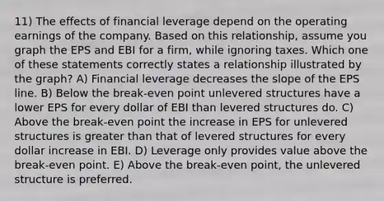 11) The effects of financial leverage depend on the operating earnings of the company. Based on this relationship, assume you graph the EPS and EBI for a firm, while ignoring taxes. Which one of these statements correctly states a relationship illustrated by the graph? A) Financial leverage decreases the slope of the EPS line. B) Below the break-even point unlevered structures have a lower EPS for every dollar of EBI than levered structures do. C) Above the break-even point the increase in EPS for unlevered structures is greater than that of levered structures for every dollar increase in EBI. D) Leverage only provides value above the break-even point. E) Above the break-even point, the unlevered structure is preferred.