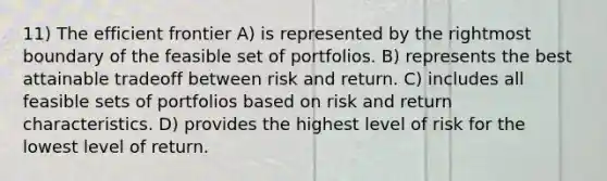 11) The efficient frontier A) is represented by the rightmost boundary of the feasible set of portfolios. B) represents the best attainable tradeoff between risk and return. C) includes all feasible sets of portfolios based on risk and return characteristics. D) provides the highest level of risk for the lowest level of return.