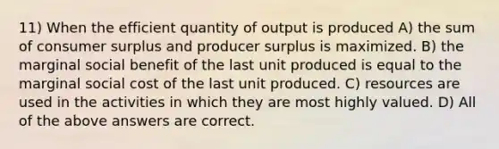 11) When the efficient quantity of output is produced A) the sum of consumer surplus and producer surplus is maximized. B) the marginal social benefit of the last unit produced is equal to the marginal social cost of the last unit produced. C) resources are used in the activities in which they are most highly valued. D) All of the above answers are correct.