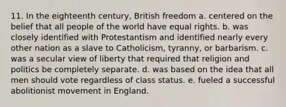 11. In the eighteenth century, British freedom a. centered on the belief that all people of the world have equal rights. b. was closely identified with Protestantism and identified nearly every other nation as a slave to Catholicism, tyranny, or barbarism. c. was a secular view of liberty that required that religion and politics be completely separate. d. was based on the idea that all men should vote regardless of class status. e. fueled a successful abolitionist movement in England.