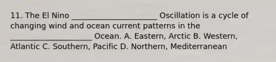 11. The El Nino ______________________ Oscillation is a cycle of changing wind and ocean current patterns in the _____________________ Ocean. A. Eastern, Arctic B. Western, Atlantic C. Southern, Pacific D. Northern, Mediterranean