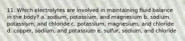 11. Which electrolytes are involved in maintaining fluid balance in the body? a. sodium, potassium, and magnesium b. sodium, potassium, and chloride c. potassium, magnesium, and chloride d. copper, sodium, and potassium e. sulfur, sodium, and chloride