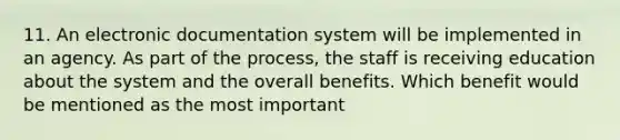 11. An electronic documentation system will be implemented in an agency. As part of the process, the staff is receiving education about the system and the overall benefits. Which benefit would be mentioned as the most important