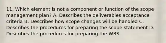 11. Which element is not a component or function of the scope management plan? A. Describes the deliverables acceptance criteria B. Describes how scope changes will be handled C. Describes the procedures for preparing the scope statement D. Describes the procedures for preparing the WBS