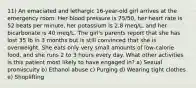 11) An emaciated and lethargic 16-year-old girl arrives at the emergency room. Her blood pressure is 75/50, her heart rate is 52 beats per minute, her potassium is 2.8 meq/L, and her bicarbonate is 40 meq/L. The girl's parents report that she has lost 35 lb in 3 months but is still convinced that she is overweight. She eats only very small amounts of low-calorie food, and she runs 2 to 3 hours every day. What other activities is this patient most likely to have engaged in? a) Sexual promiscuity b) Ethanol abuse c) Purging d) Wearing tight clothes e) Shoplifting