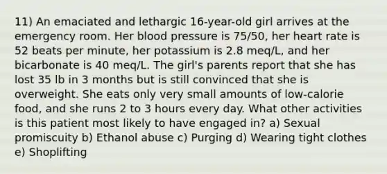 11) An emaciated and lethargic 16-year-old girl arrives at the emergency room. Her blood pressure is 75/50, her heart rate is 52 beats per minute, her potassium is 2.8 meq/L, and her bicarbonate is 40 meq/L. The girl's parents report that she has lost 35 lb in 3 months but is still convinced that she is overweight. She eats only very small amounts of low-calorie food, and she runs 2 to 3 hours every day. What other activities is this patient most likely to have engaged in? a) Sexual promiscuity b) Ethanol abuse c) Purging d) Wearing tight clothes e) Shoplifting