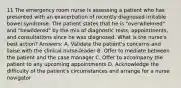 11 The emergency room nurse is assessing a patient who has presented with an exacerbation of recently diagnosed irritable bowel syndrome. The patient states that he is "overwhelmed" and "bewildered" by the mix of diagnostic tests, appointments, and consultations since he was diagnosed. What is the nurse's best action? Answers: A. Validate the patient's concerns and liaise with the clinical nurse-leader B. Offer to mediate between the patient and the case manager C. Offer to accompany the patient to any upcoming appointments D. Acknowledge the difficulty of the patient's circumstances and arrange for a nurse navigator