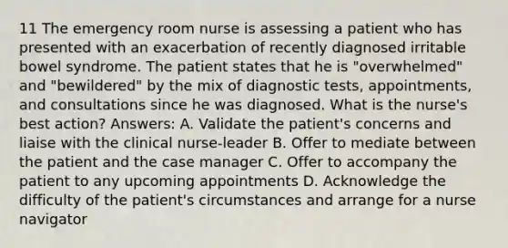 11 The emergency room nurse is assessing a patient who has presented with an exacerbation of recently diagnosed irritable bowel syndrome. The patient states that he is "overwhelmed" and "bewildered" by the mix of diagnostic tests, appointments, and consultations since he was diagnosed. What is the nurse's best action? Answers: A. Validate the patient's concerns and liaise with the clinical nurse-leader B. Offer to mediate between the patient and the case manager C. Offer to accompany the patient to any upcoming appointments D. Acknowledge the difficulty of the patient's circumstances and arrange for a nurse navigator