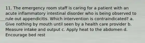 11. The emergency room staff is caring for a patient with an acute inflammatory intestinal disorder who is being observed to rule out appendicitis. Which intervention is contraindicated? a. Give nothing by mouth until seen by a health care provider b. Measure intake and output c. Apply heat to the abdomen d. Encourage bed rest