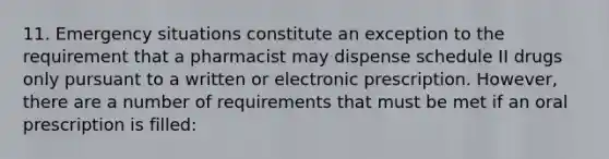 11. Emergency situations constitute an exception to the requirement that a pharmacist may dispense schedule II drugs only pursuant to a written or electronic prescription. However, there are a number of requirements that must be met if an oral prescription is filled: