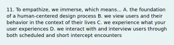 11. To empathize, we immerse, which means... A. the foundation of a human-centered design process B. we view users and their behavior in the context of their lives C. we experience what your user experiences D. we interact with and interview users through both scheduled and short intercept encounters