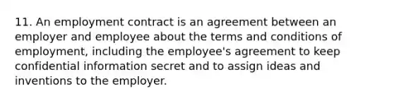 11. An employment contract is an agreement between an employer and employee about the terms and conditions of employment, including the employee's agreement to keep confidential information secret and to assign ideas and inventions to the employer.