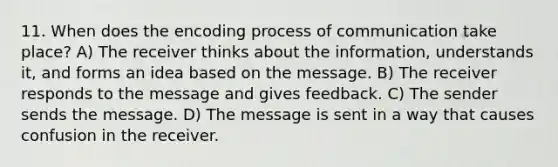 11. When does the encoding process of communication take place? A) The receiver thinks about the information, understands it, and forms an idea based on the message. B) The receiver responds to the message and gives feedback. C) The sender sends the message. D) The message is sent in a way that causes confusion in the receiver.