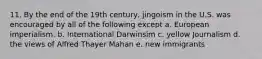 11. By the end of the 19th century, jingoism in the U.S. was encouraged by all of the following except a. European imperialism. b. International Darwinsim c. yellow Journalism d. the views of Alfred Thayer Mahan e. new immigrants