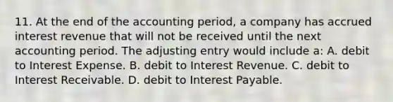 11. At the end of the accounting period, a company has accrued interest revenue that will not be received until the next accounting period. The adjusting entry would include a: A. debit to Interest Expense. B. debit to Interest Revenue. C. debit to Interest Receivable. D. debit to Interest Payable.