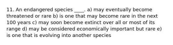 11. An endangered species ____. a) may eventually become threatened or rare b) is one that may become rare in the next 100 years c) may soon become extinct over all or most of its range d) may be considered economically important but rare e) is one that is evolving into another species