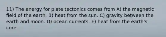 11) The energy for plate tectonics comes from A) the magnetic field of the earth. B) heat from the sun. C) gravity between the earth and moon. D) ocean currents. E) heat from the earth's core.