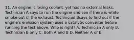 11. An engine is losing coolant. yet has no external leaks. Technician A says to run the engine and see if there is white smoke out of the exhaust. Technician Bsays to find out if the engine's emission system uses a catalytic converter before running the test above. Who is right? A. Technician A only B. Technician B only C. Both A and B D. Neither A or B